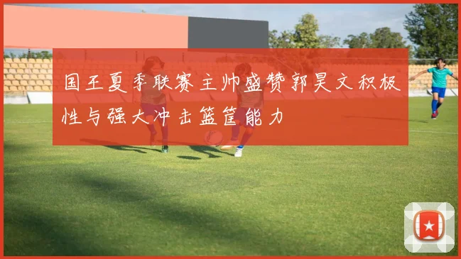 国王夏季联赛主帅盛赞郭昊文积极性与强大冲击篮筐能力
