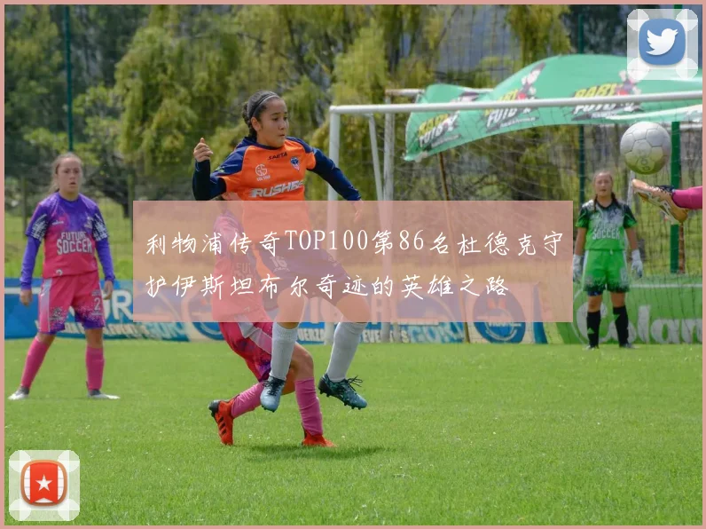 利物浦传奇TOP100第86名杜德克守护伊斯坦布尔奇迹的英雄之路