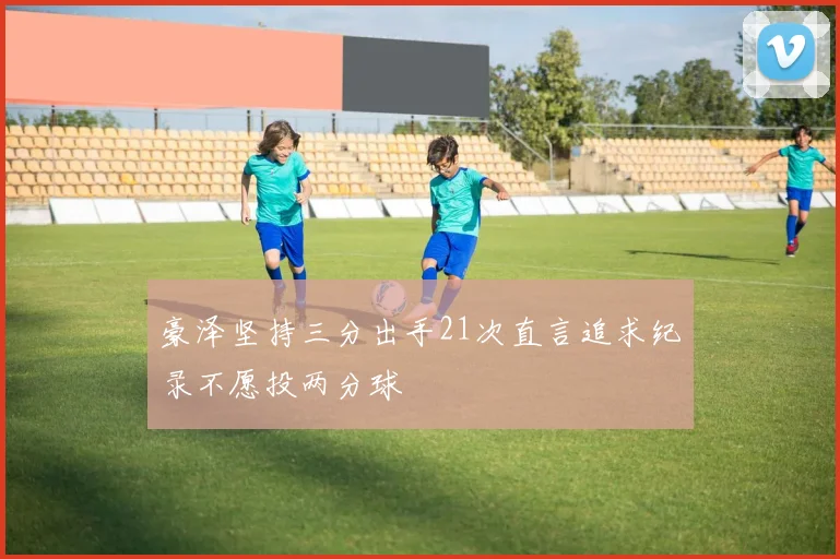 豪泽坚持三分出手21次直言追求纪录不愿投两分球