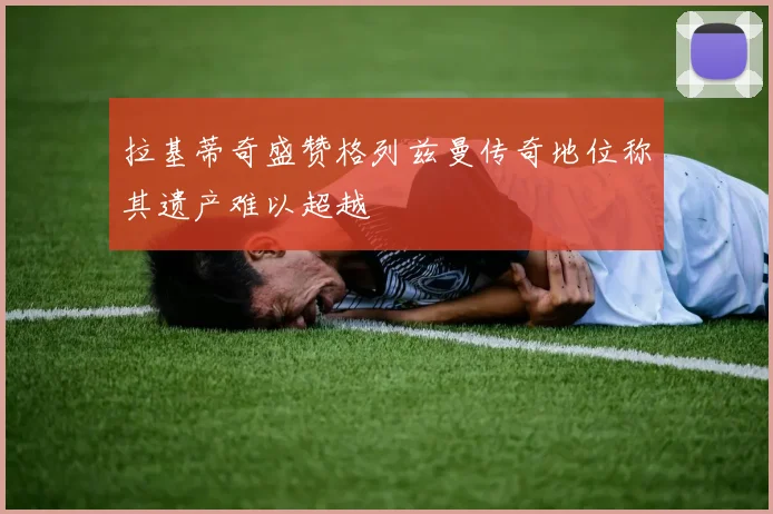 拉基蒂奇盛赞格列兹曼传奇地位称其遗产难以超越