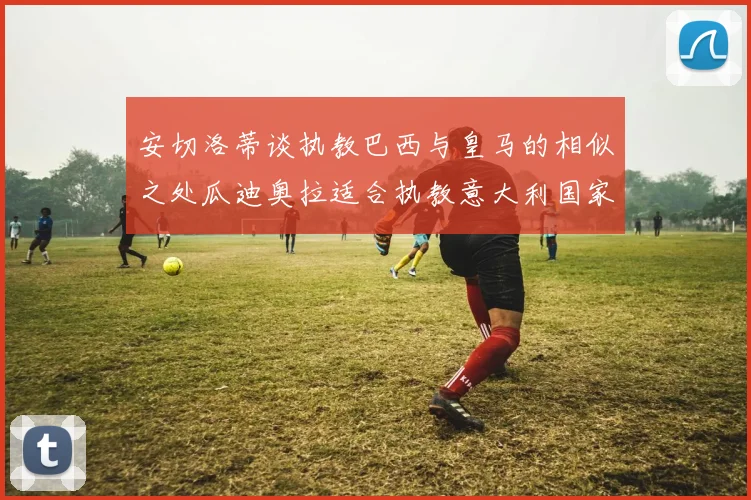 安切洛蒂谈执教巴西与皇马的相似之处瓜迪奥拉适合执教意大利国家队