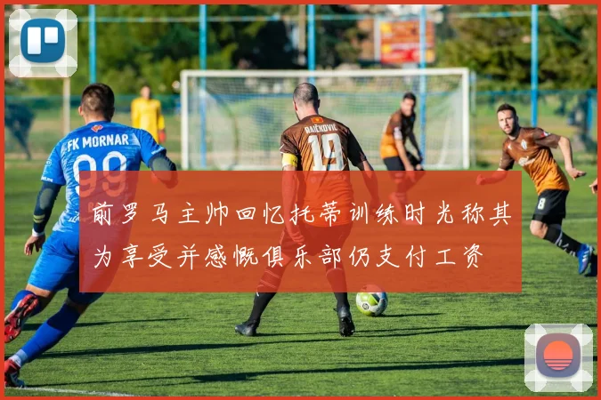 前罗马主帅回忆托蒂训练时光称其为享受并感慨俱乐部仍支付工资