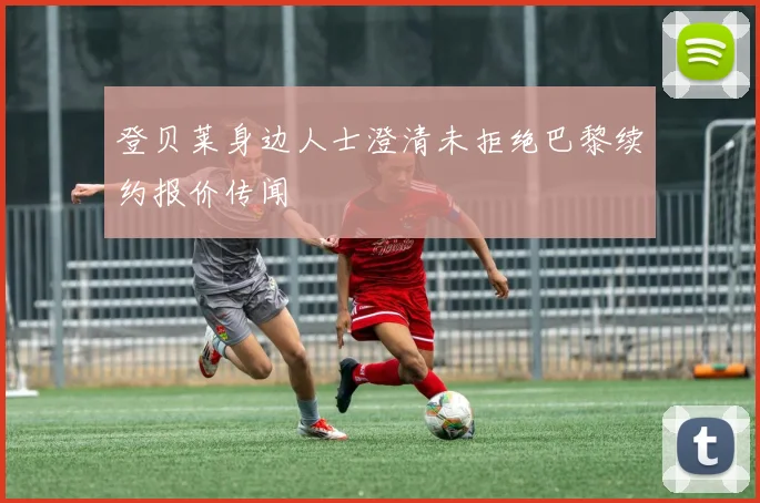登贝莱身边人士澄清未拒绝巴黎续约报价传闻