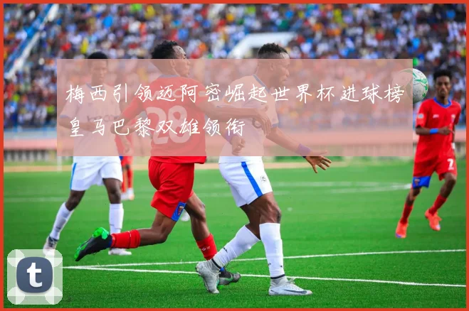 梅西引领迈阿密崛起世界杯进球榜皇马巴黎双雄领衔