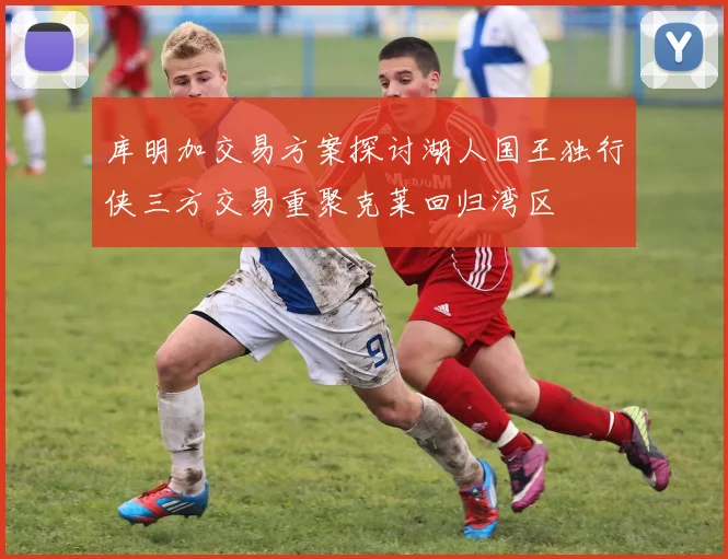 库明加交易方案探讨湖人国王独行侠三方交易重聚克莱回归湾区