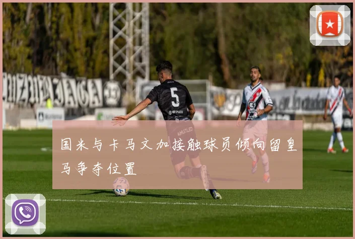 国米与卡马文加接触球员倾向留皇马争夺位置