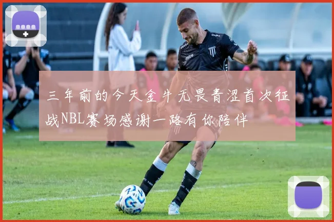 三年前的今天金牛无畏青涩首次征战NBL赛场感谢一路有你陪伴