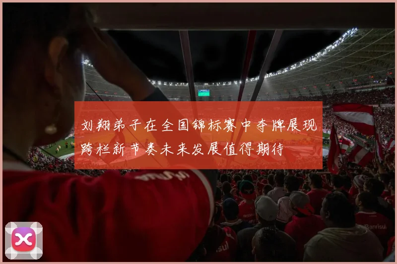 刘翔弟子在全国锦标赛中夺牌展现跨栏新节奏未来发展值得期待