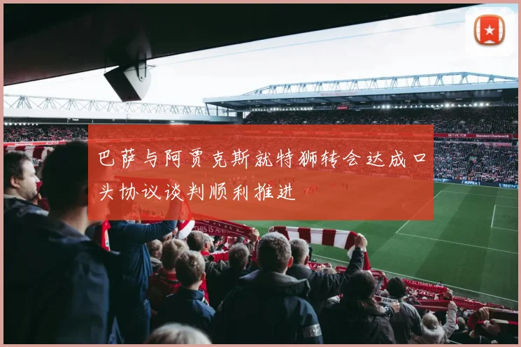 巴萨与阿贾克斯就特狮转会达成口头协议谈判顺利推进