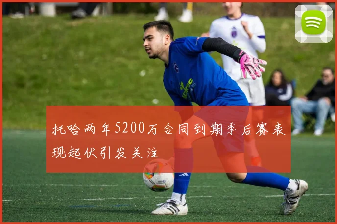 托哈两年5200万合同到期季后赛表现起伏引发关注