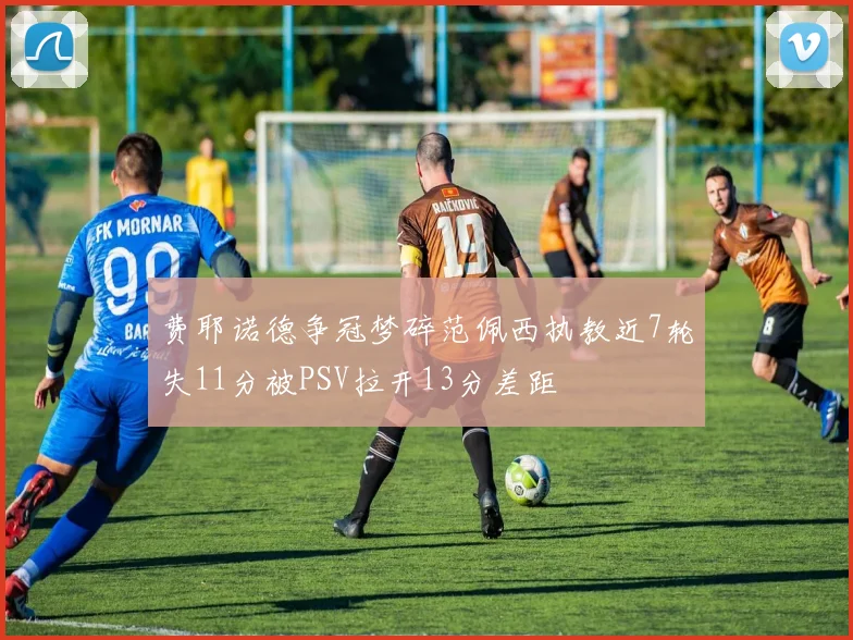 费耶诺德争冠梦碎范佩西执教近7轮失11分被PSV拉开13分差距
