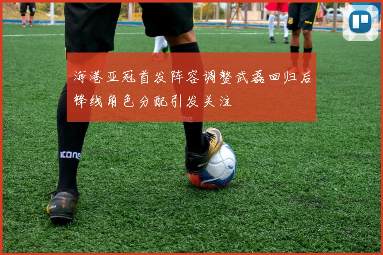 海港亚冠首发阵容调整武磊回归后锋线角色分配引发关注