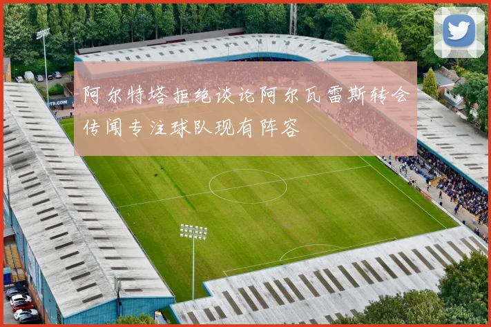 阿尔特塔拒绝谈论阿尔瓦雷斯转会传闻专注球队现有阵容