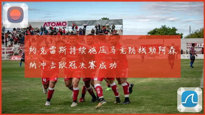 约克雷斯持续施压马竞防线助阿森纳冲击欧冠决赛成功