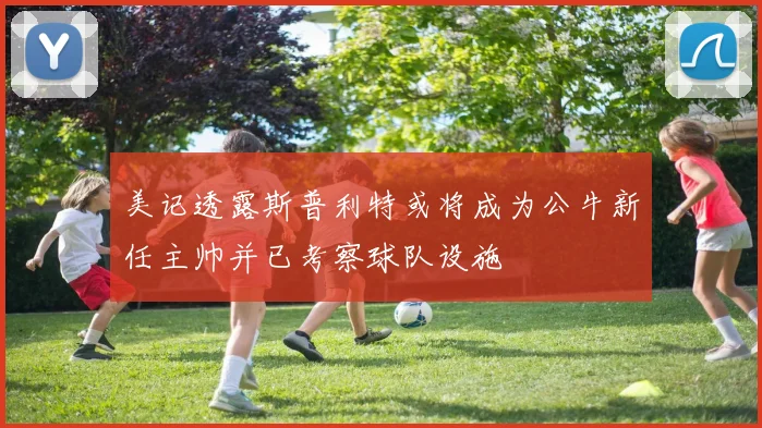 美记透露斯普利特或将成为公牛新任主帅并已考察球队设施