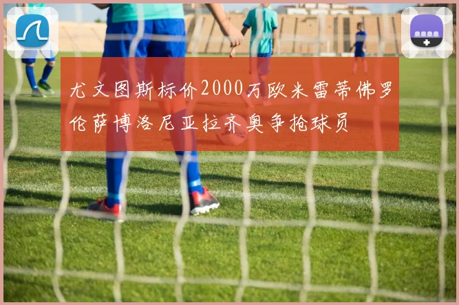 尤文图斯标价2000万欧米雷蒂佛罗伦萨博洛尼亚拉齐奥争抢球员