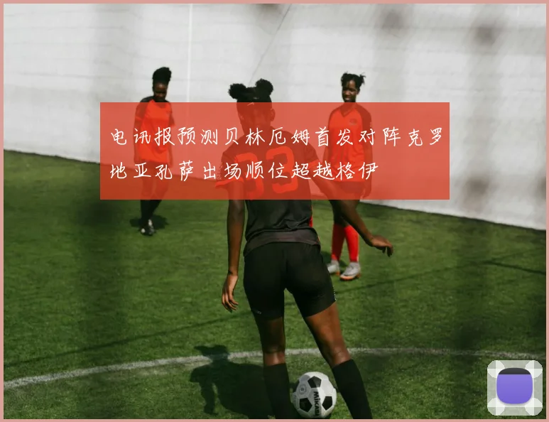 电讯报预测贝林厄姆首发对阵克罗地亚孔萨出场顺位超越格伊