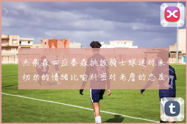 杰弗森回应泰森挑拨骑士球迷对米切尔的情绪比喻科密对老詹的态度