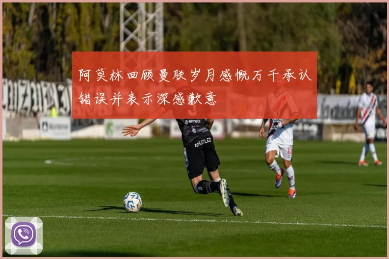 阿莫林回顾曼联岁月感慨万千承认错误并表示深感歉意