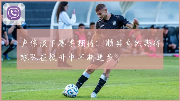 卢伟谈下赛季期待：顺其自然期待球队在提升中不断进步