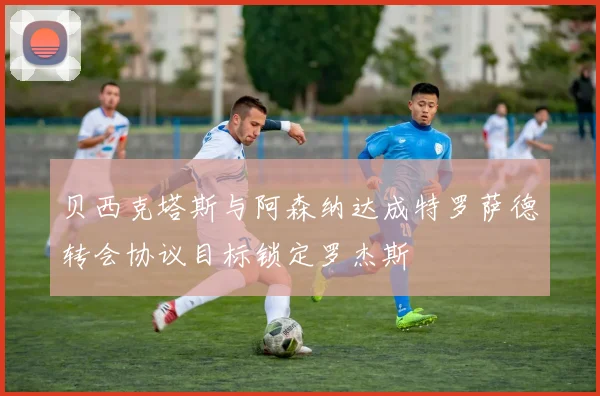 贝西克塔斯与阿森纳达成特罗萨德转会协议目标锁定罗杰斯
