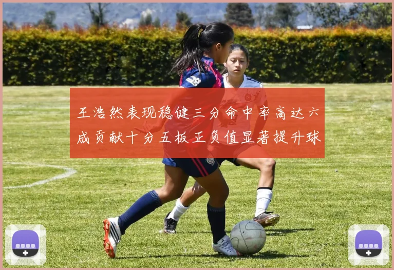 王浩然表现稳健三分命中率高达六成贡献十分五板正负值显著提升球队表现