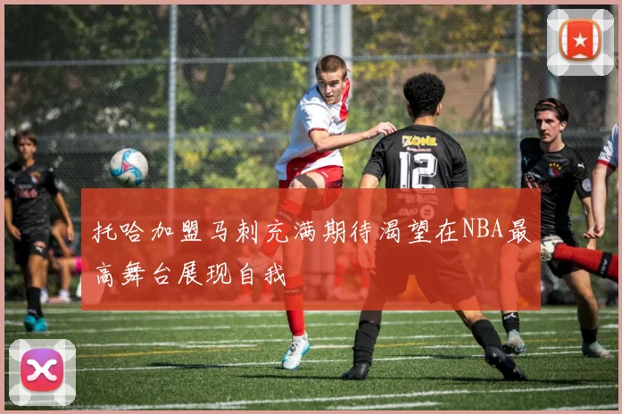托哈加盟马刺充满期待渴望在NBA最高舞台展现自我