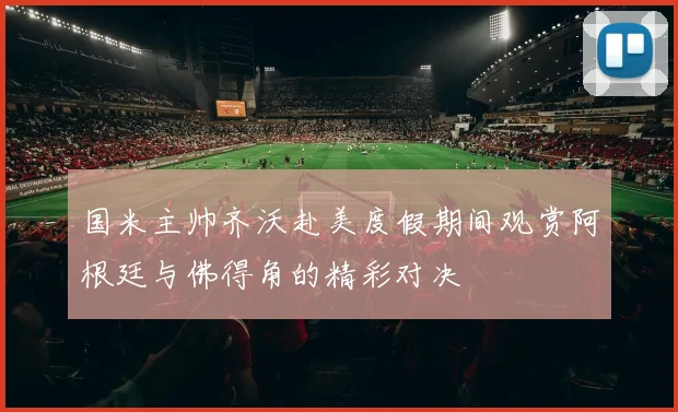 国米主帅齐沃赴美度假期间观赏阿根廷与佛得角的精彩对决