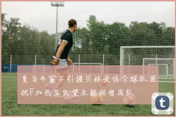 皇马冬窗不引援贝林受伤令球队困扰F加西亚失望未能租借离队