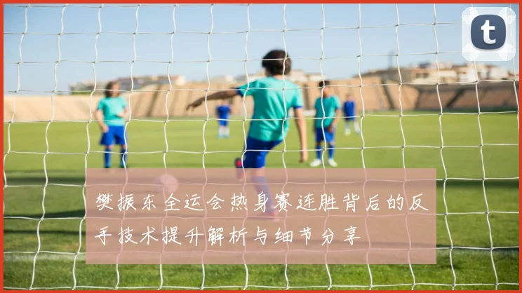 樊振东全运会热身赛连胜背后的反手技术提升解析与细节分享