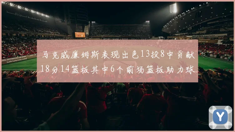马克威廉姆斯表现出色13投8中贡献18分14篮板其中6个前场篮板助力球队
