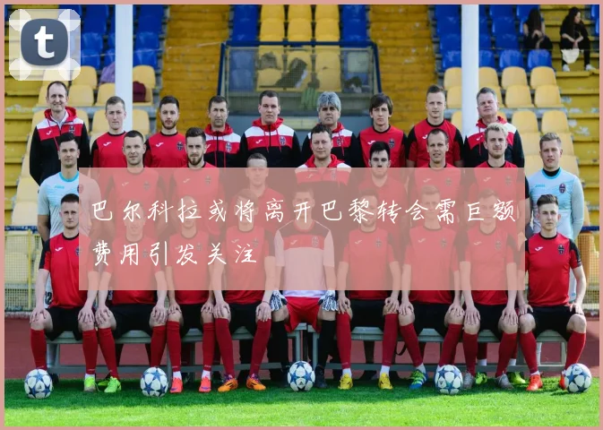 巴尔科拉或将离开巴黎转会需巨额费用引发关注