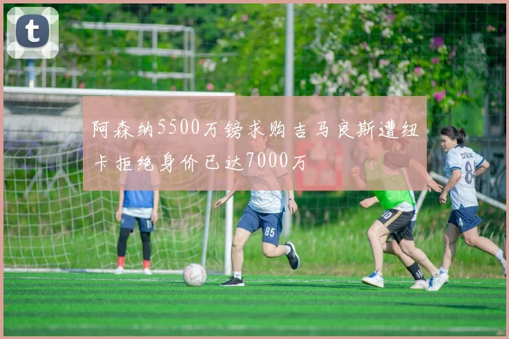 阿森纳5500万镑求购吉马良斯遭纽卡拒绝身价已达7000万