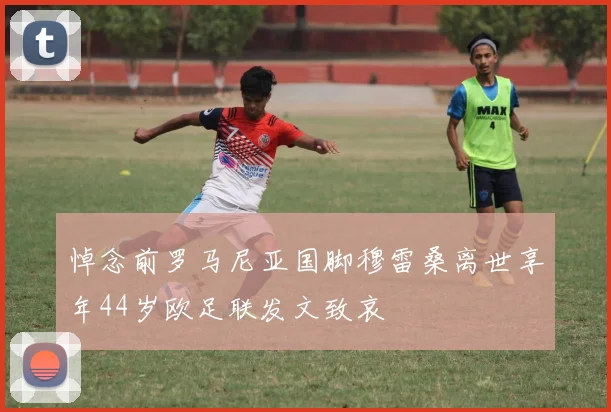 悼念前罗马尼亚国脚穆雷桑离世享年44岁欧足联发文致哀