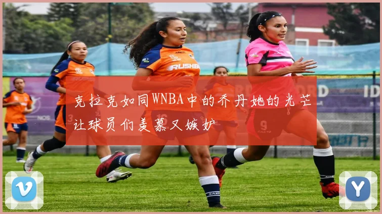 克拉克如同WNBA中的乔丹她的光芒让球员们羡慕又嫉妒