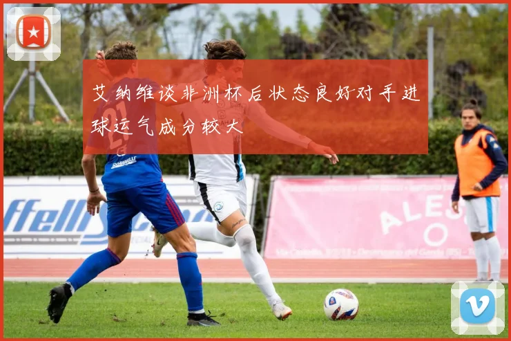 艾纳维谈非洲杯后状态良好对手进球运气成分较大